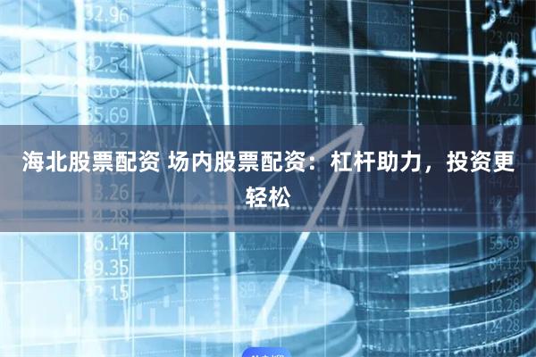 海北股票配资 场内股票配资：杠杆助力，投资更轻松