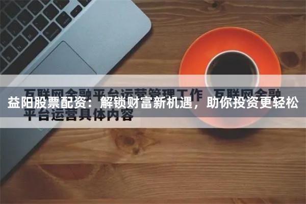 益阳股票配资：解锁财富新机遇，助你投资更轻松