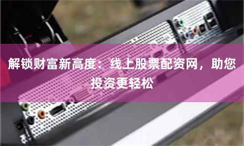 解锁财富新高度：线上股票配资网，助您投资更轻松