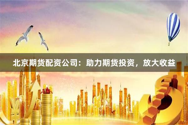 北京期货配资公司：助力期货投资，放大收益