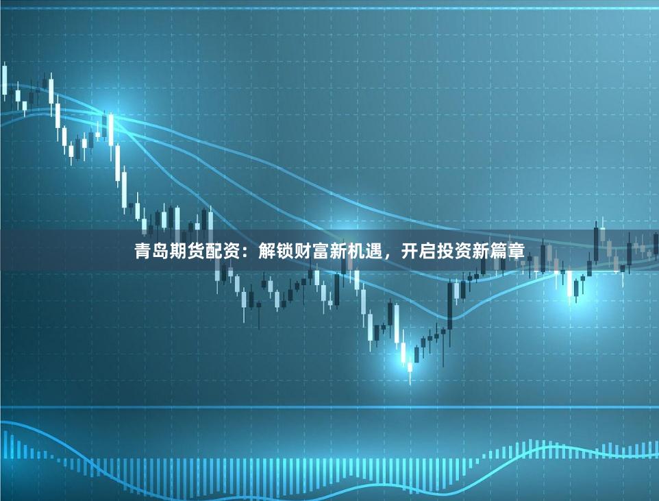 青岛期货配资：解锁财富新机遇，开启投资新篇章