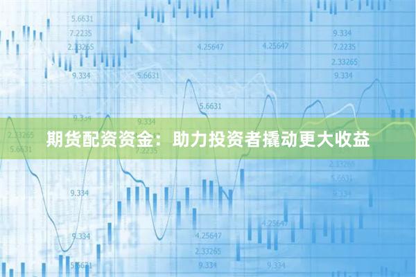 期货配资资金：助力投资者撬动更大收益
