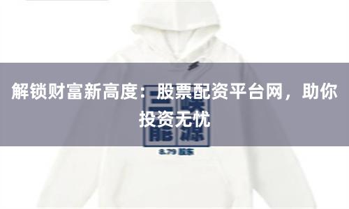 解锁财富新高度：股票配资平台网，助你投资无忧