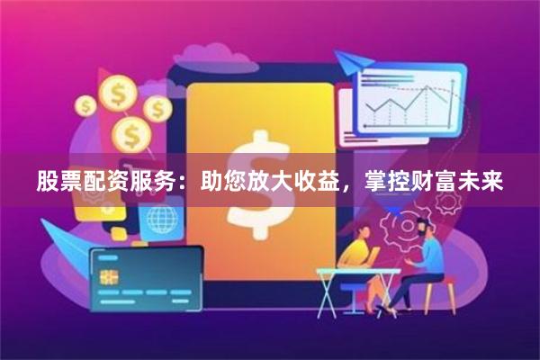 股票配资服务：助您放大收益，掌控财富未来