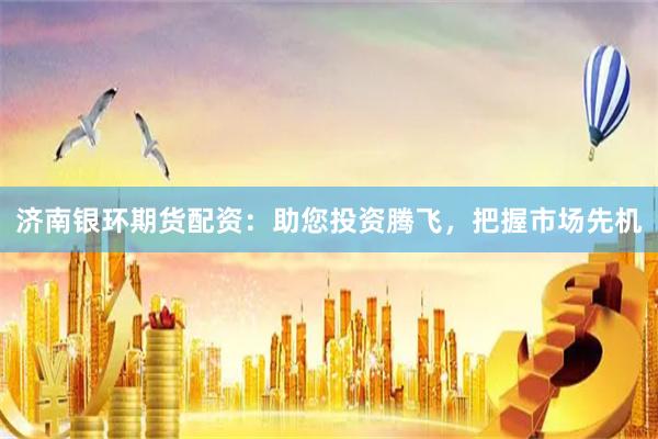 济南银环期货配资：助您投资腾飞，把握市场先机