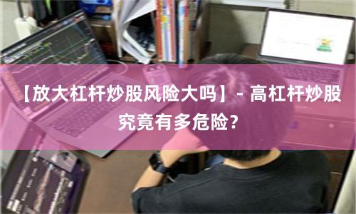 【放大杠杆炒股风险大吗】- 高杠杆炒股究竟有多危险？