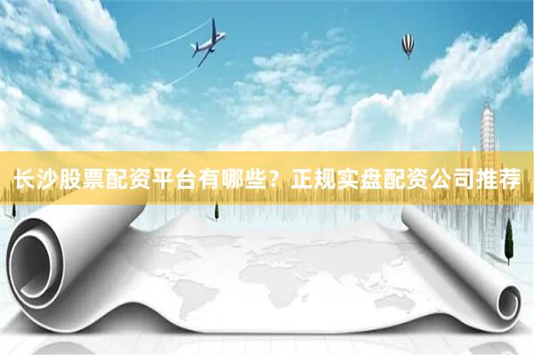 长沙股票配资平台有哪些？正规实盘配资公司推荐