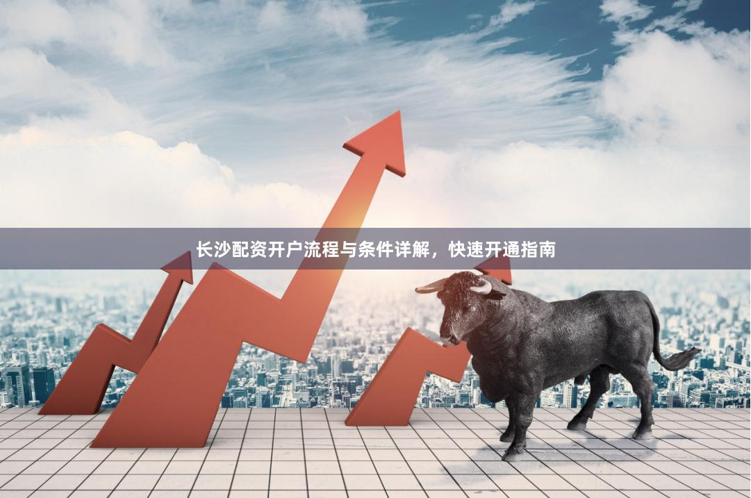长沙配资开户流程与条件详解，快速开通指南