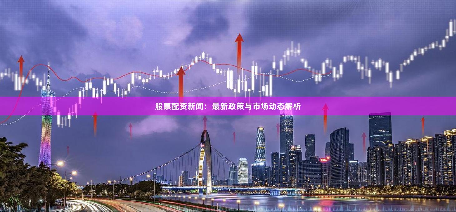 股票配资新闻：最新政策与市场动态解析